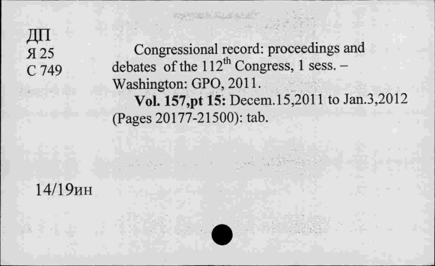 ﻿25	Congressional record: proceedings and
q 749 debates of the 112th Congress, 1 sess. -
Washington: GPO, 2011.
Vol. 157,pt 15: Decem.15,2011 to Jan.3,2012 (Pages 20177-21500): tab.
14/19hh